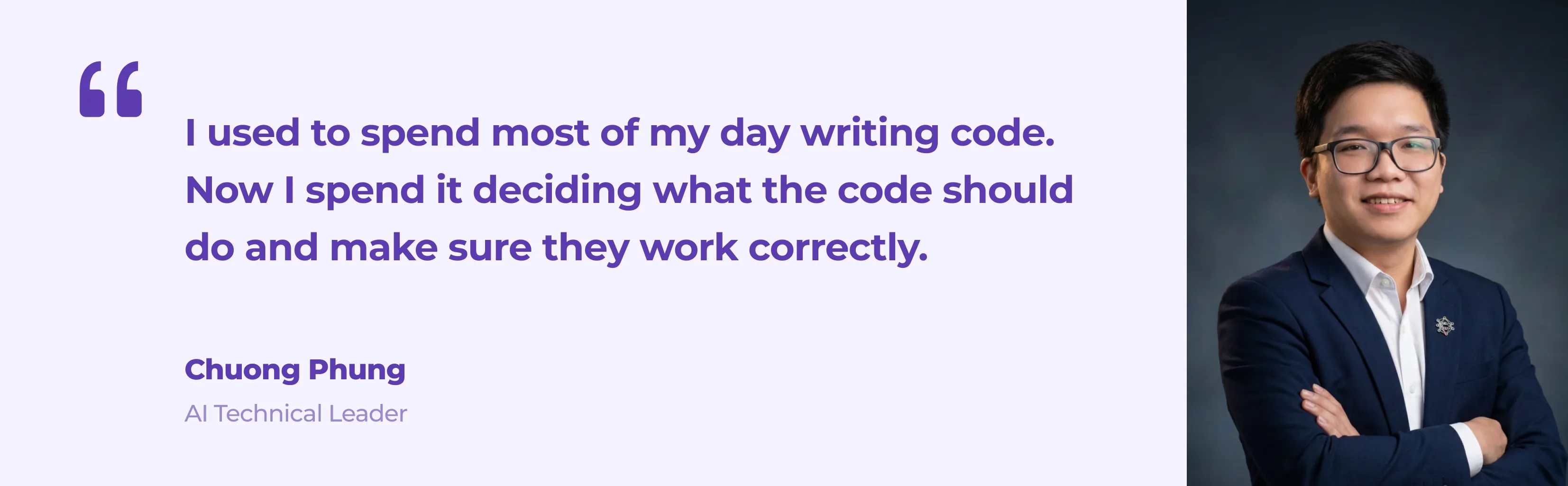 Quote from Chuong Phung, AI Technical Leader at Eastgate Software: I used to spend most of my day writing code. Now I spend it deciding what the code should do and making sure it works correctly.