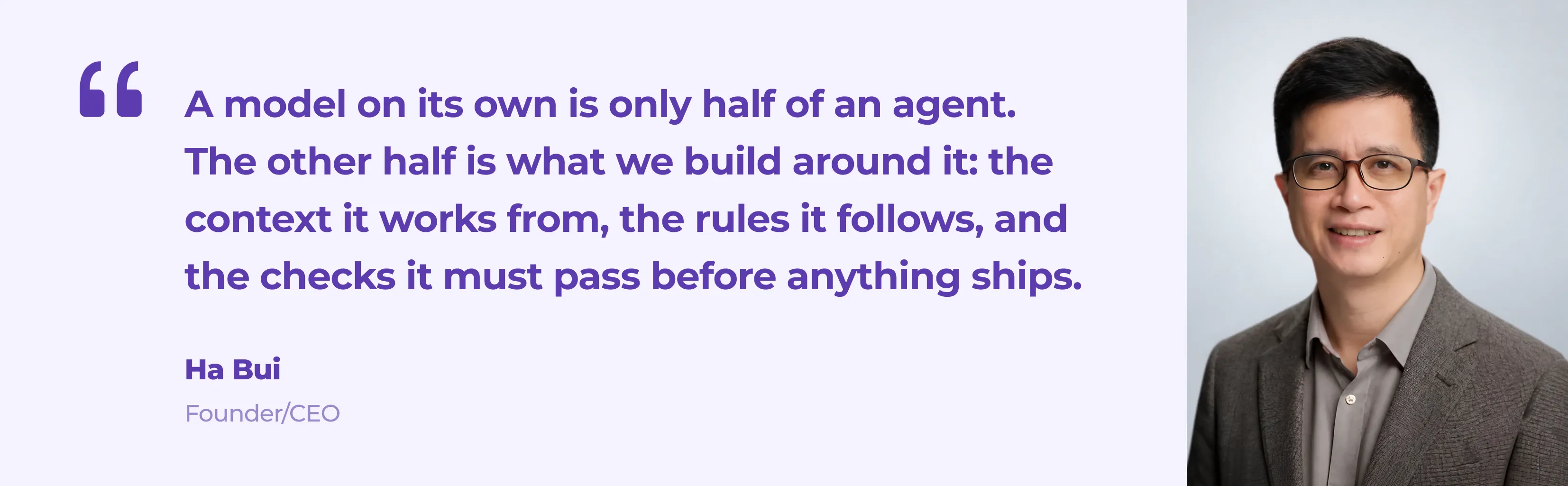 Quote from Ha Bui, Founder and CEO of Eastgate Software: A model on its own is only half of an agent. The other half is what we build around it: the context it works from, the rules it follows, and the checks it must pass before anything ships.